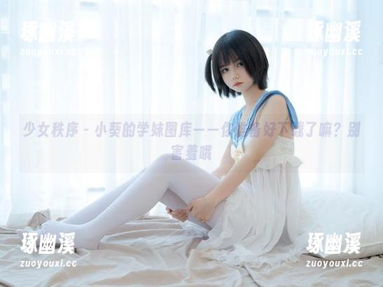 少女秩序 - 小葵的学妹图库——你准备好下载了嘛？别害羞哦
